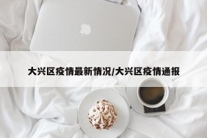 大兴区疫情最新情况/大兴区疫情通报