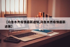 【乌鲁木齐疫情最新通知,乌鲁木齐疫情最新进展】