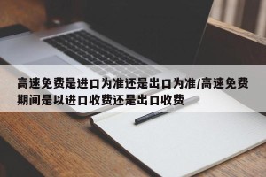 高速免费是进口为准还是出口为准/高速免费期间是以进口收费还是出口收费