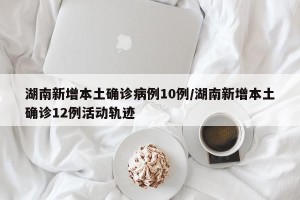 湖南新增本土确诊病例10例/湖南新增本土确诊12例活动轨迹