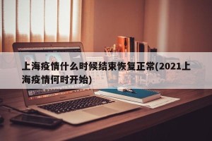 上海疫情什么时候结束恢复正常(2021上海疫情何时开始)