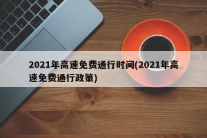 2021年高速免费通行时间(2021年高速免费通行政策)