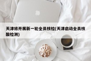 天津将开展新一轮全员核检(天津启动全员核酸检测)