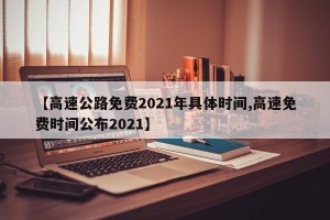【高速公路免费2021年具体时间,高速免费时间公布2021】
