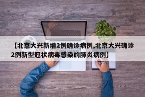 【北京大兴新增2例确诊病例,北京大兴确诊2例新型冠状病毒感染的肺炎病例】