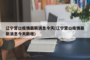 辽宁营口疫情最新消息今天(辽宁营口疫情最新消息今天新增)