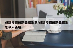 成都疫情最新数据消息/成都疫情最新数据消息今天新增