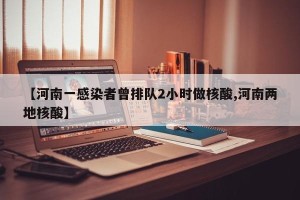 【河南一感染者曾排队2小时做核酸,河南两地核酸】