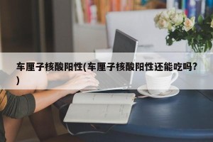 车厘子核酸阳性(车厘子核酸阳性还能吃吗?)