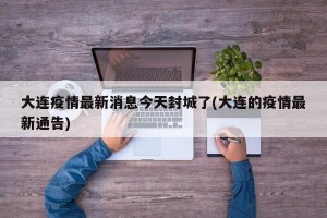 大连疫情最新消息今天封城了(大连的疫情最新通告)