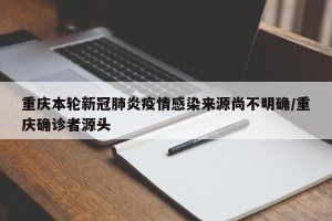 重庆本轮新冠肺炎疫情感染来源尚不明确/重庆确诊者源头
