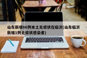 山东新增66例本土无症状在临沂(山东临沂新增1例无症状感染者)