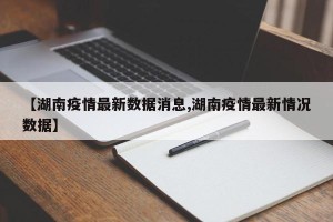 【湖南疫情最新数据消息,湖南疫情最新情况数据】