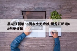 黑龙江新增36例本土无症状/黑龙江新增68例无症状