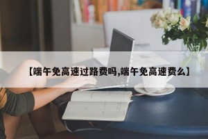 【端午免高速过路费吗,端午免高速费么】