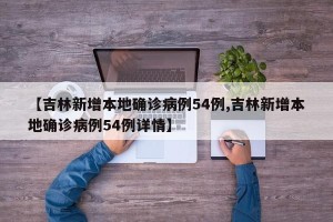 【吉林新增本地确诊病例54例,吉林新增本地确诊病例54例详情】