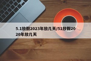 5.1放假2023年放几天/51放假2020年放几天