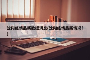 沈阳疫情最新数据消息(沈阳疫情最新情况?)