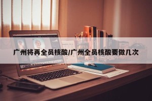 广州将再全员核酸/广州全员核酸要做几次