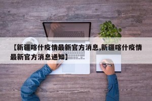 【新疆喀什疫情最新官方消息,新疆喀什疫情最新官方消息通知】