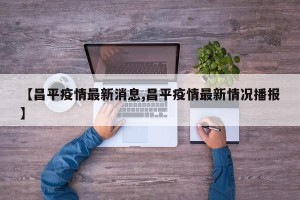 【昌平疫情最新消息,昌平疫情最新情况播报】