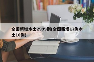 全国新增本土2999例(全国新增17例本土10例)