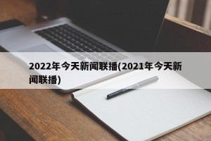 2022年今天新闻联播(2021年今天新闻联播)