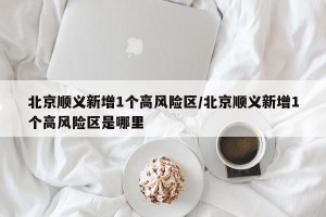 北京顺义新增1个高风险区/北京顺义新增1个高风险区是哪里