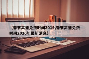 【春节高速免费时间2019,春节高速免费时间2026年最新消息】