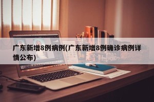 广东新增8例病例(广东新增8例确诊病例详情公布)