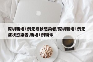 深圳新增1例无症状感染者/深圳新增1例无症状感染者,新增1例确诊