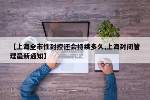 【上海全市性封控还会持续多久,上海封闭管理最新通知】