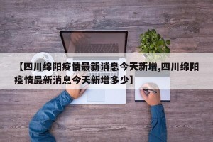 【四川绵阳疫情最新消息今天新增,四川绵阳疫情最新消息今天新增多少】