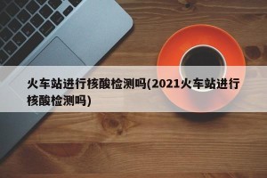 火车站进行核酸检测吗(2021火车站进行核酸检测吗)