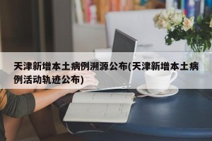 天津新增本土病例溯源公布(天津新增本土病例活动轨迹公布)