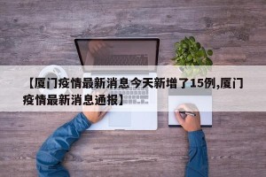 【厦门疫情最新消息今天新增了15例,厦门疫情最新消息通报】