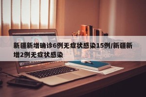 新疆新增确诊6例无症状感染15例/新疆新增2例无症状感染