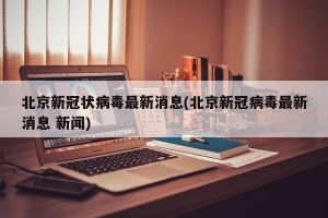 北京新冠状病毒最新消息(北京新冠病毒最新消息 新闻)