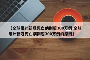 【全球累计新冠死亡病例超300万例,全球累计新冠死亡病例超300万例的原因】