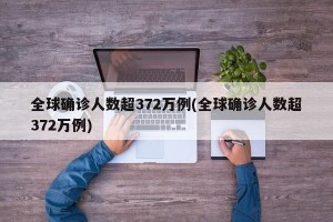 全球确诊人数超372万例(全球确诊人数超372万例)