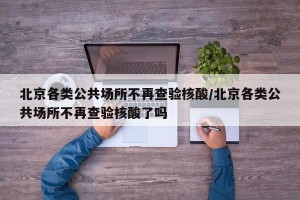 北京各类公共场所不再查验核酸/北京各类公共场所不再查验核酸了吗