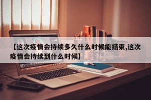 【这次疫情会持续多久什么时候能结束,这次疫情会持续到什么时候】