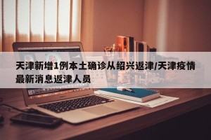 天津新增1例本土确诊从绍兴返津/天津疫情最新消息返津人员
