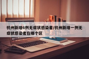 杭州新增6例无症状感染者/杭州新增一例无症状感染者在哪个区
