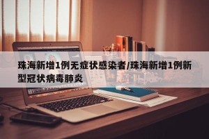 珠海新增1例无症状感染者/珠海新增1例新型冠状病毒肺炎