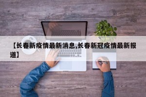 【长春新疫情最新消息,长春新冠疫情最新报道】