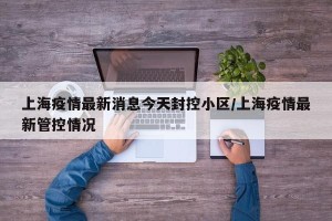 上海疫情最新消息今天封控小区/上海疫情最新管控情况