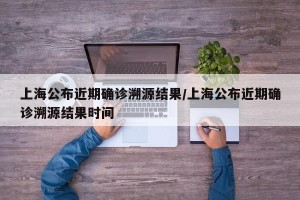 上海公布近期确诊溯源结果/上海公布近期确诊溯源结果时间