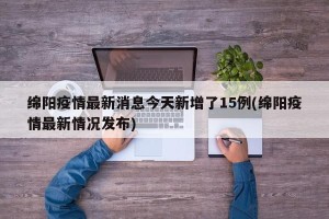 绵阳疫情最新消息今天新增了15例(绵阳疫情最新情况发布)