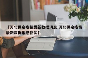 【河北保定疫情最新数据消息,河北保定疫情最新数据消息新闻】